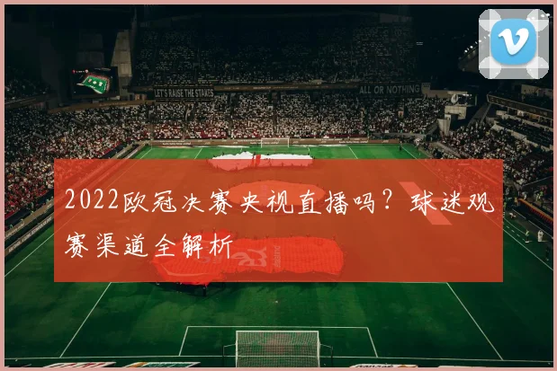 2022欧冠决赛央视直播吗？球迷观赛渠道全解析