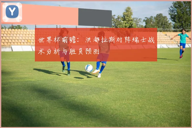 世界杯前瞻：洪都拉斯对阵瑞士战术分析与胜负预测