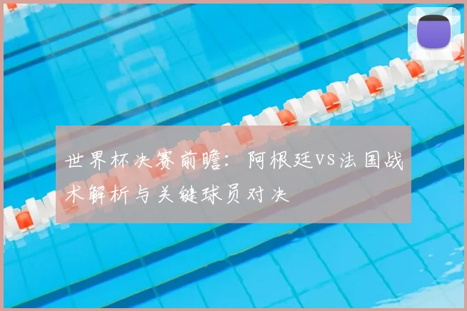 世界杯决赛前瞻：阿根廷vs法国战术解析与关键球员对决