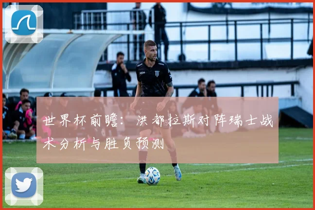 世界杯前瞻：洪都拉斯对阵瑞士战术分析与胜负预测