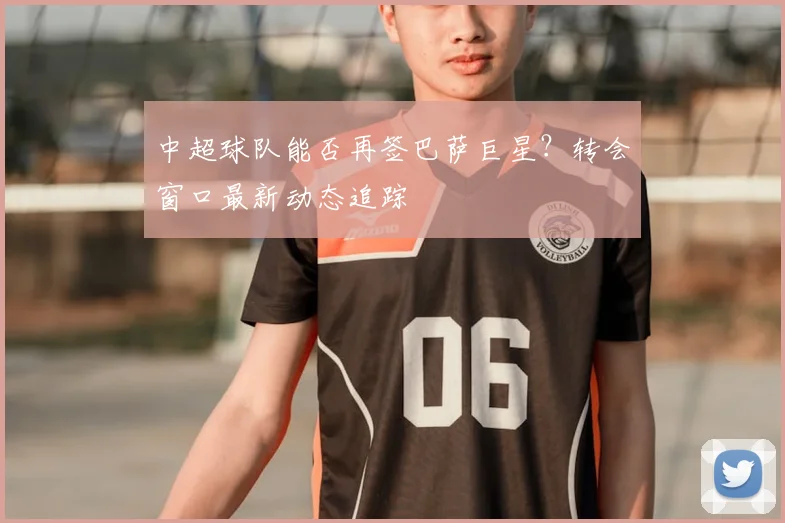 中超球队能否再签巴萨巨星?转会窗口最新动态追踪