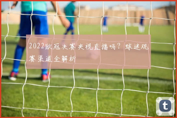 2022欧冠决赛央视直播吗？球迷观赛渠道全解析