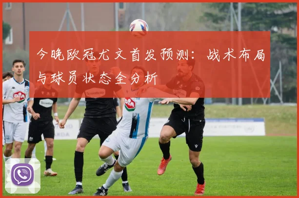今晚欧冠尤文首发预测:战术布局与球员状态全分析