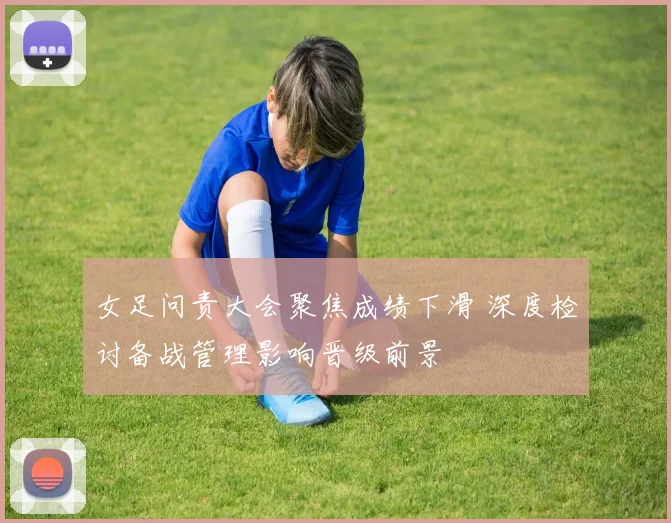 女足问责大会聚焦成绩下滑 深度检讨备战管理影响晋级前景