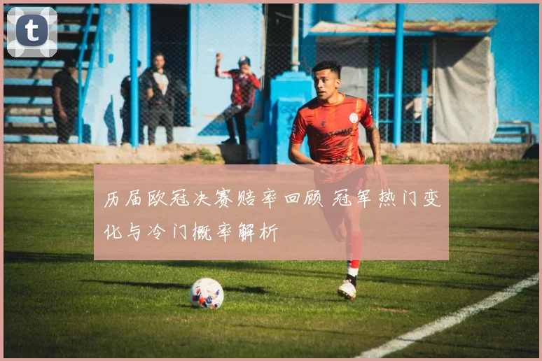 历届欧冠决赛赔率回顾 冠军热门变化与冷门概率解析