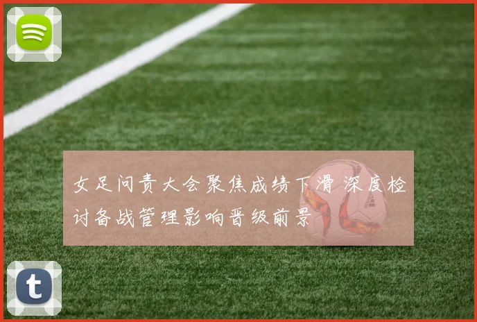 女足问责大会聚焦成绩下滑 深度检讨备战管理影响晋级前景