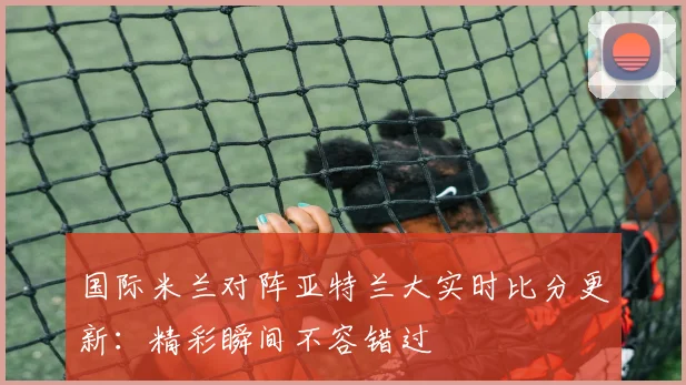 国际米兰对阵亚特兰大实时比分更新：精彩瞬间不容错过
