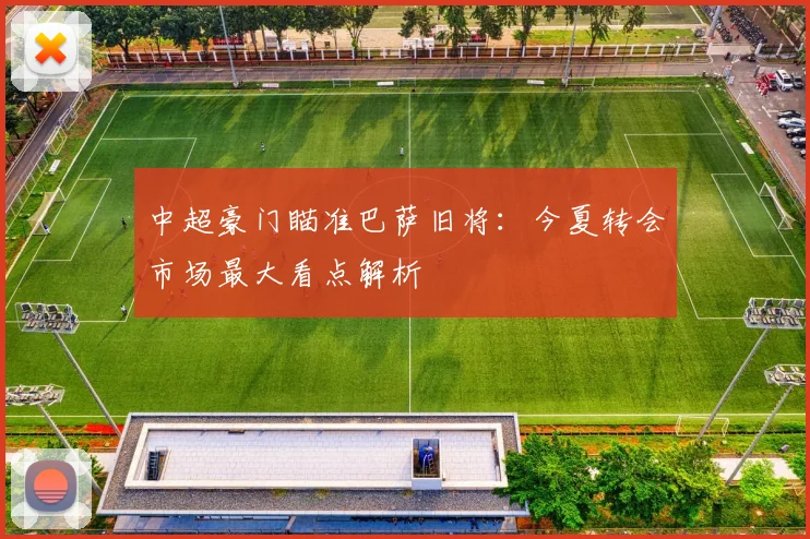 中超豪门瞄准巴萨旧将：今夏转会市场最大看点解析